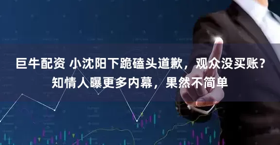 巨牛配资 小沈阳下跪磕头道歉，观众没买账？知情人曝更多内幕，果然不简单