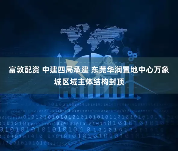 富敦配资 中建四局承建 东莞华润置地中心万象城区域主体结构封顶