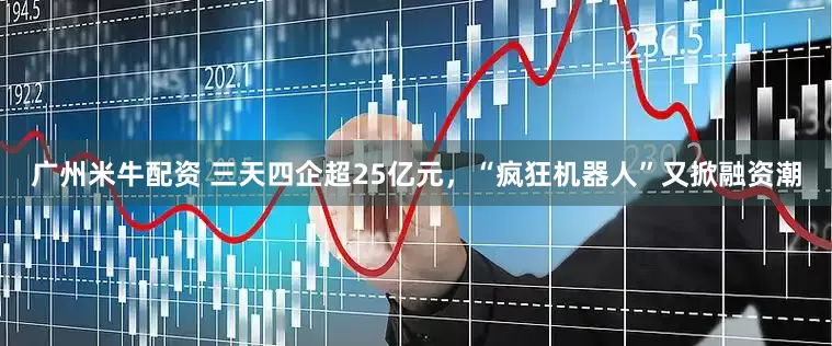 广州米牛配资 三天四企超25亿元，“疯狂机器人”又掀融资潮