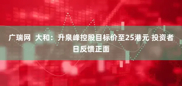 广瑞网  大和：升泉峰控股目标价至25港元 投资者日反馈正面