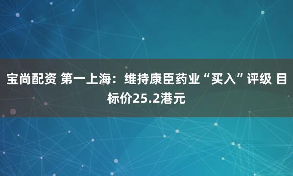 宝尚配资 第一上海：维持康臣药业“买入”评级 目标价25.2港元