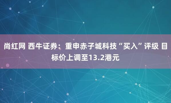 尚红网 西牛证券：重申赤子城科技“买入”评级 目标价上调至13.2港元