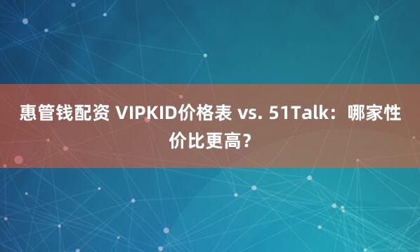 惠管钱配资 VIPKID价格表 vs. 51Talk：哪家性价比更高？