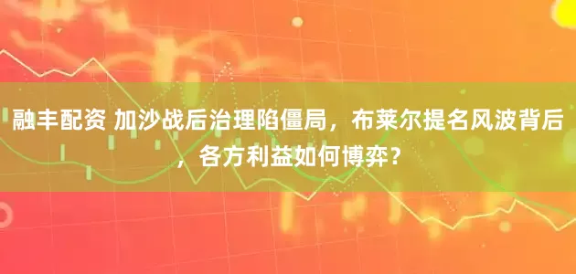 融丰配资 加沙战后治理陷僵局，布莱尔提名风波背后，各方利益如何博弈？