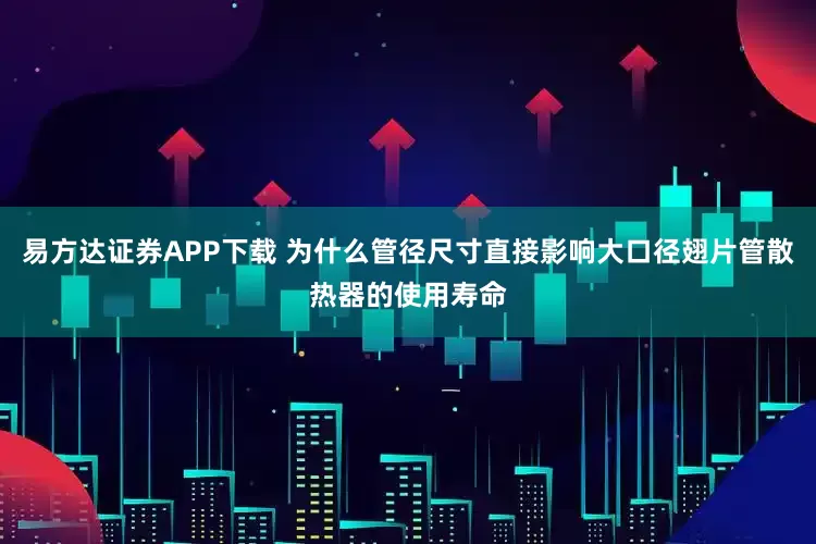 易方达证券APP下载 为什么管径尺寸直接影响大口径翅片管散热器的使用寿命