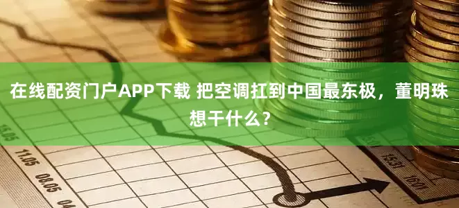 在线配资门户APP下载 把空调扛到中国最东极，董明珠想干什么？