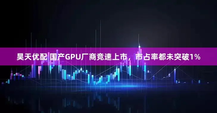 昊天优配 国产GPU厂商竞速上市，市占率都未突破1%