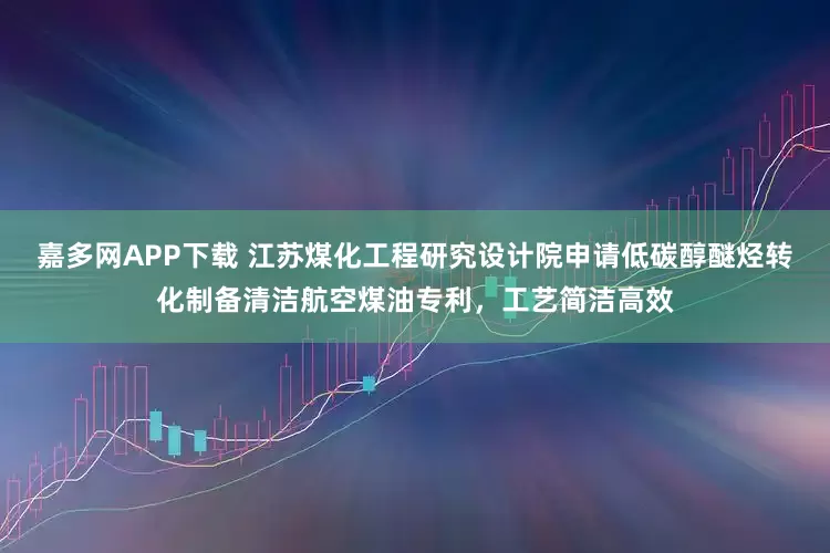 嘉多网APP下载 江苏煤化工程研究设计院申请低碳醇醚烃转化制备清洁航空煤油专利，工艺简洁高效