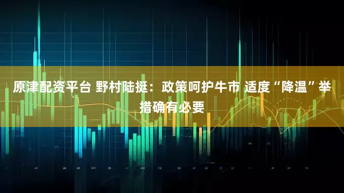 原津配资平台 野村陆挺：政策呵护牛市 适度“降温”举措确有必要