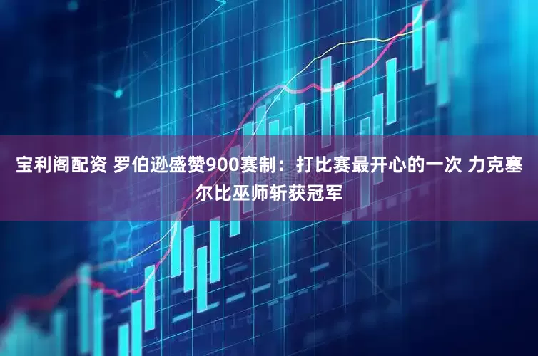 宝利阁配资 罗伯逊盛赞900赛制：打比赛最开心的一次 力克塞尔比巫师斩获冠军
