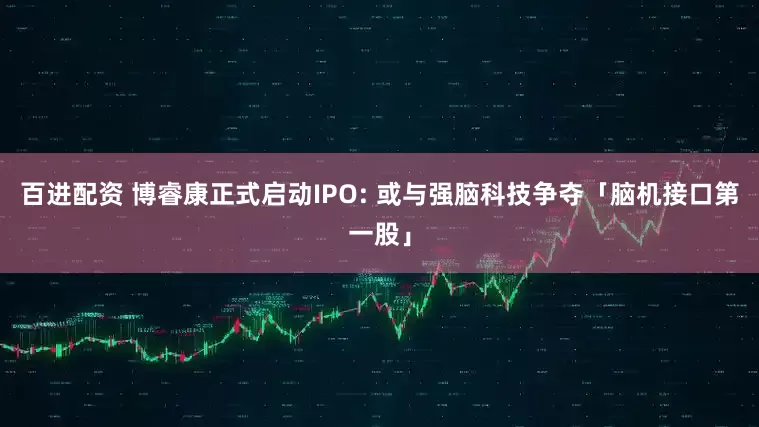 百进配资 博睿康正式启动IPO: 或与强脑科技争夺「脑机接口第一股」