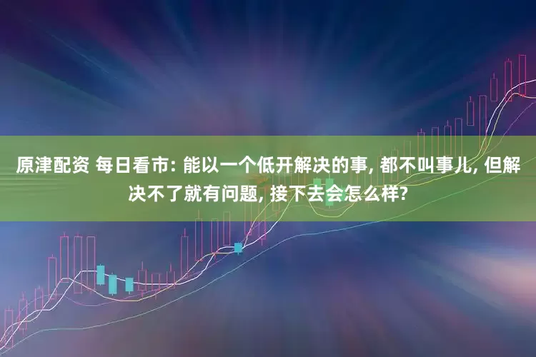 原津配资 每日看市: 能以一个低开解决的事, 都不叫事儿, 但解决不了就有问题, 接下去会怎么样?